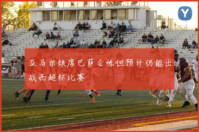 亚马尔缺席巴萨合练但预计仍能出战西超杯比赛