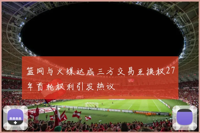 篮网与火媒达成三方交易互换权27年首轮权利引发热议
