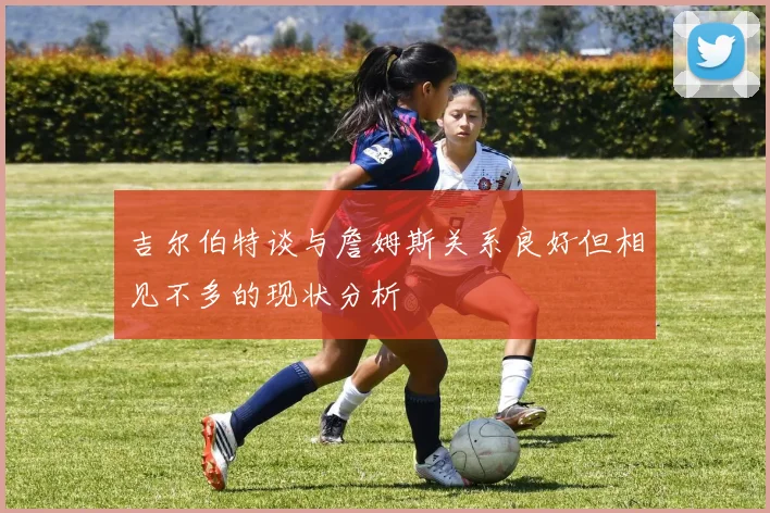 吉尔伯特谈与詹姆斯关系良好但相见不多的现状分析