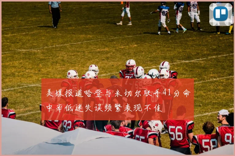 美媒报道哈登与米切尔联手41分命中率低迷失误频繁表现不佳