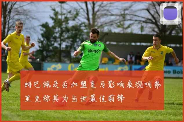 姆巴佩是否加盟皇马影响表现吗弗里克称其为当世最佳前锋
