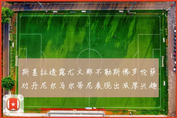 斯基拉透露尤文那不勒斯佛罗伦萨对丹尼尔马尔蒂尼表现出浓厚兴趣