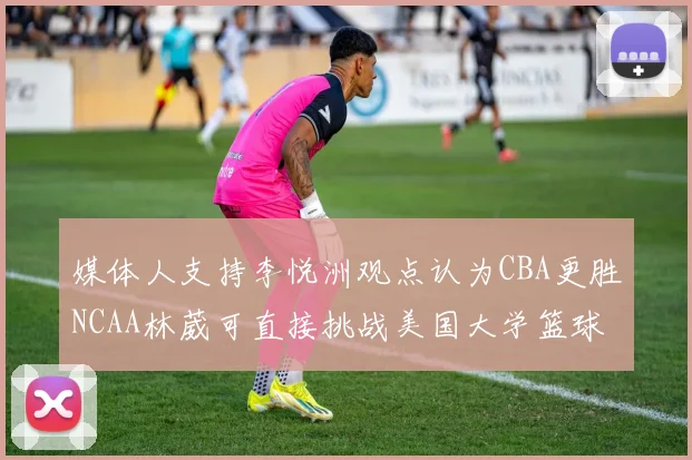 媒体人支持李悦洲观点认为CBA更胜NCAA林葳可直接挑战美国大学篮球
