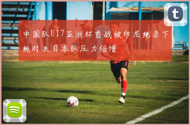 中国队U17亚洲杯首战被印尼绝杀下轮对决日本队压力倍增