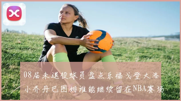 08届未退役球员盘点乐福戈登大洛小乔丹巴图姆谁能继续留在NBA赛场上