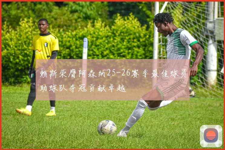 赖斯荣膺阿森纳25-26赛季最佳球员助球队夺冠贡献卓越
