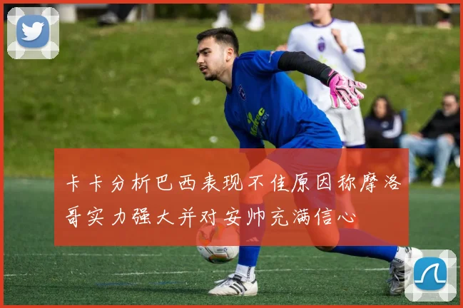 卡卡分析巴西表现不佳原因称摩洛哥实力强大并对安帅充满信心