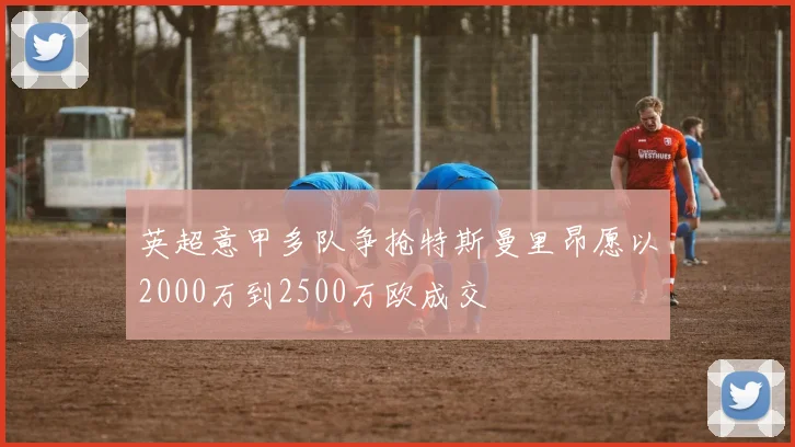 英超意甲多队争抢特斯曼里昂愿以2000万到2500万欧成交