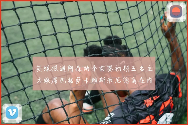 英媒报道阿森纳季前赛初期五名主力缺席包括萨卡赖斯和厄德高在内