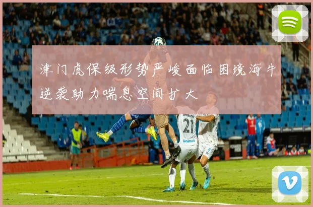 津门虎保级形势严峻面临困境海牛逆袭助力喘息空间扩大