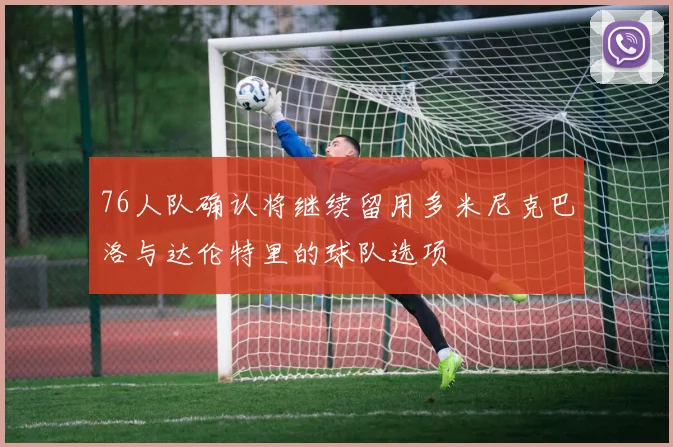 76人队确认将继续留用多米尼克巴洛与达伦特里的球队选项
