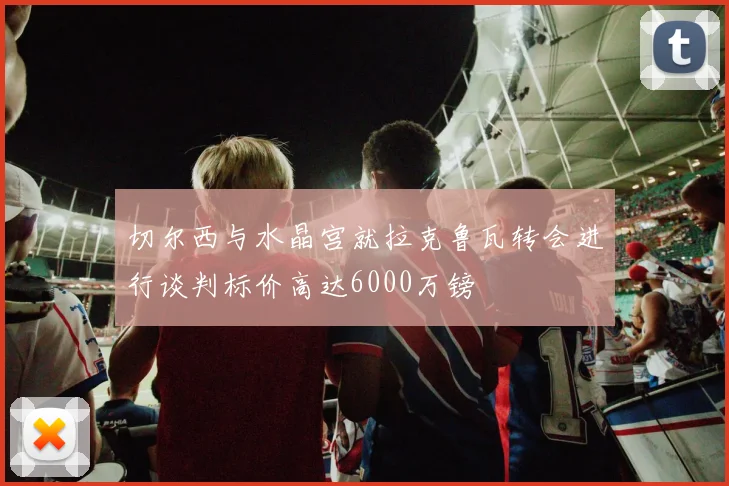 切尔西与水晶宫就拉克鲁瓦转会进行谈判标价高达6000万镑
