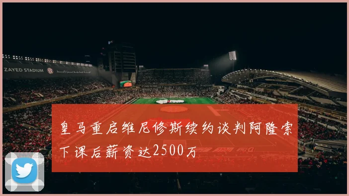 皇马重启维尼修斯续约谈判阿隆索下课后薪资达2500万