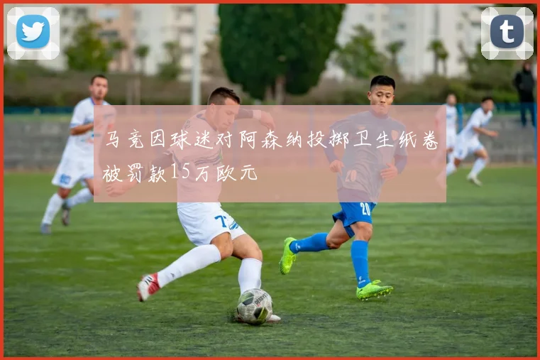 马竞因球迷对阿森纳投掷卫生纸卷被罚款15万欧元