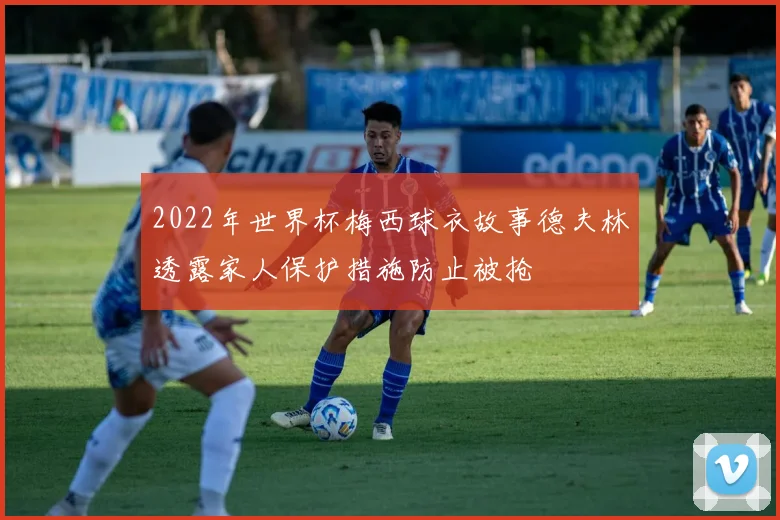2022年世界杯梅西球衣故事德夫林透露家人保护措施防止被抢