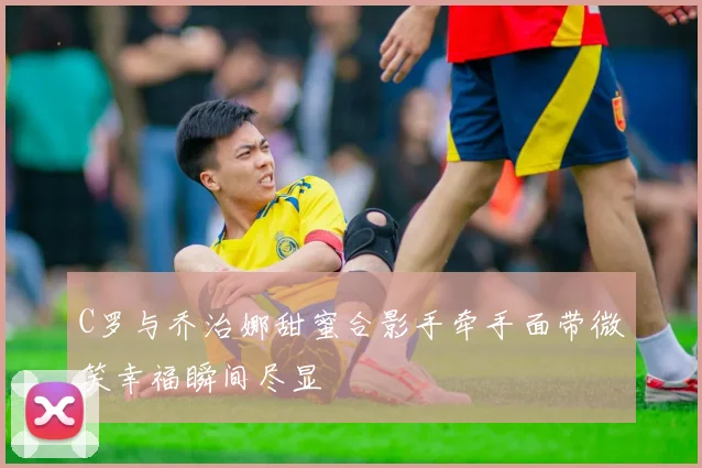 C罗与乔治娜甜蜜合影手牵手面带微笑幸福瞬间尽显