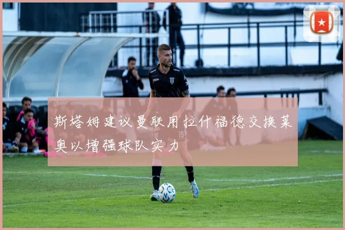 斯塔姆建议曼联用拉什福德交换莱奥以增强球队实力
