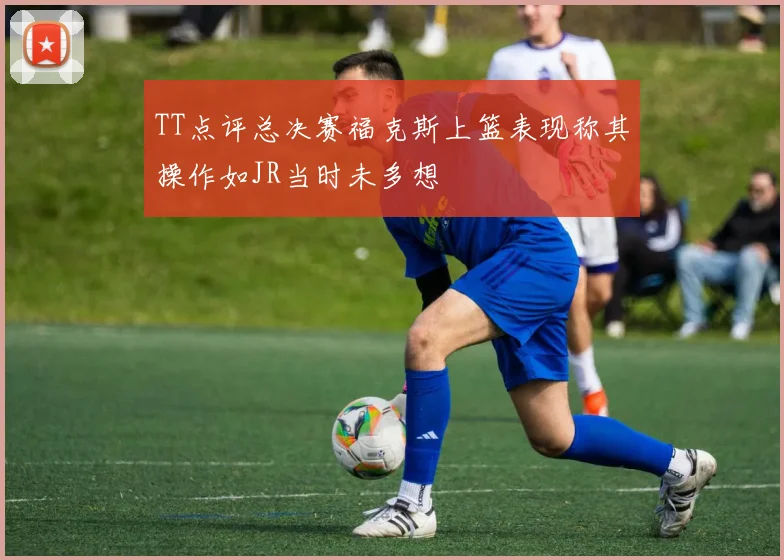 TT点评总决赛福克斯上篮表现称其操作如JR当时未多想