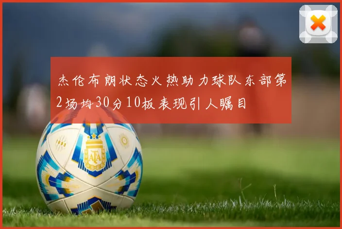 杰伦布朗状态火热助力球队东部第2场均30分10板表现引人瞩目