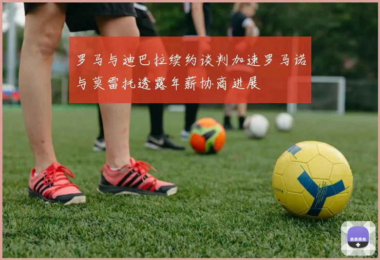 罗马与迪巴拉续约谈判加速罗马诺与莫雷托透露年薪协商进展
