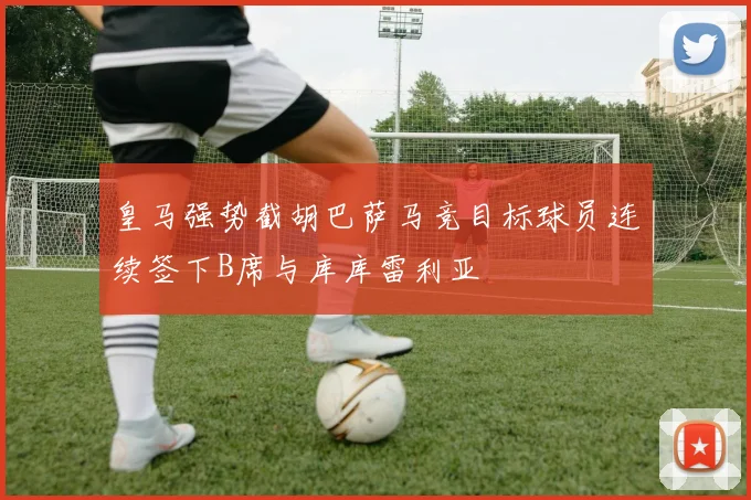 皇马强势截胡巴萨马竞目标球员连续签下B席与库库雷利亚