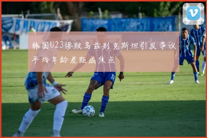 韩国U23惨败乌兹别克斯坦引发争议平均年龄差距成焦点