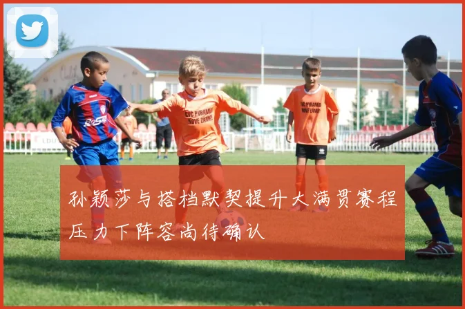 孙颖莎与搭档默契提升大满贯赛程压力下阵容尚待确认