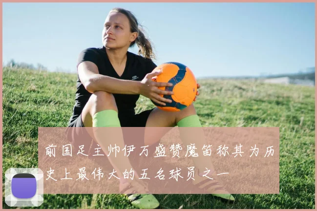 前国足主帅伊万盛赞魔笛称其为历史上最伟大的五名球员之一