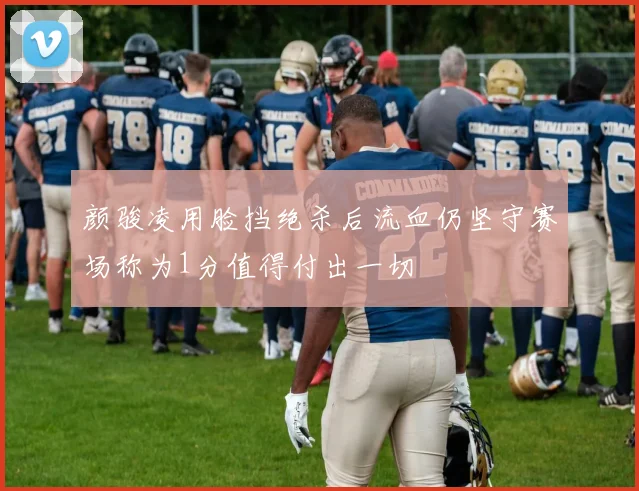 颜骏凌用脸挡绝杀后流血仍坚守赛场称为1分值得付出一切