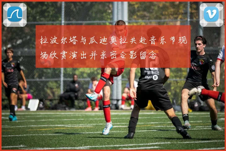 拉波尔塔与瓜迪奥拉共赴音乐节现场欣赏演出并亲密合影留念