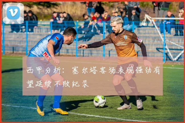 西甲分析：塞尔塔客场表现强劲有望延续不败纪录