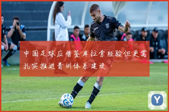 中国足球应借鉴库拉索经验但更需扎实推进青训体系建设